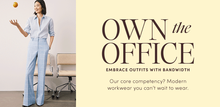 OWN the OFFICE
EMBRACE OUTFITS WITH BANDWIDTH. Our core competency? Modern workwear you can't wait to wear.
